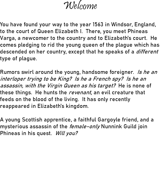 Welcome You have found your way to the year 1563 in Windsor, England, to the court of Queen Elizabeth I. There, you meet Phineas Varga, a newcomer to the country and to Elizabeth's court. He comes pledging to rid the young queen of the plague which has descended on her country, except that he speaks of a different type of plague. Rumors swirl around the young, handsome foreigner. Is he an interloper trying to be King? Is he a French spy? Is he an assassin, with the Virgin Queen as his target? He is none of these things. He hunts the revenant, an evil creature that feeds on the blood of the living. It has only recently reappeared in Elizabeth's kingdom. A young Scottish apprentice, a faithful Gargoyle friend, and a mysterious assassin of the female-only Nunnink Guild join Phineas in his quest. Will you? 